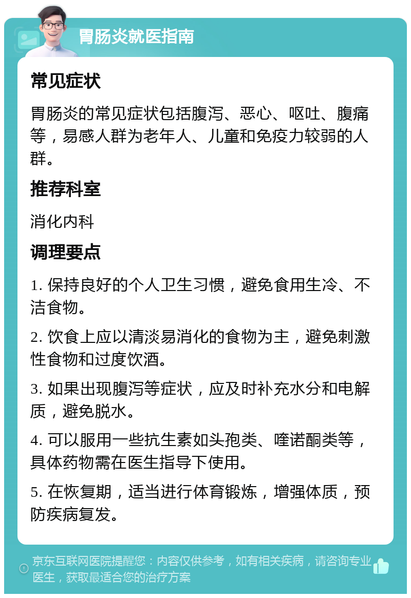 胃肠炎就医指南 常见症状 胃肠炎的常见症状包括腹泻、恶心、呕吐、腹痛等，易感人群为老年人、儿童和免疫力较弱的人群。 推荐科室 消化内科 调理要点 1. 保持良好的个人卫生习惯，避免食用生冷、不洁食物。 2. 饮食上应以清淡易消化的食物为主，避免刺激性食物和过度饮酒。 3. 如果出现腹泻等症状，应及时补充水分和电解质，避免脱水。 4. 可以服用一些抗生素如头孢类、喹诺酮类等，具体药物需在医生指导下使用。 5. 在恢复期，适当进行体育锻炼，增强体质，预防疾病复发。