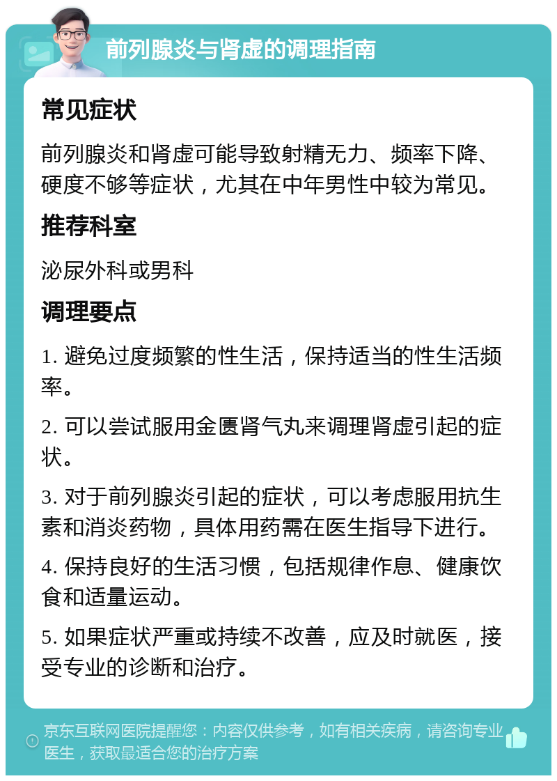 前列腺炎与肾虚的调理指南 常见症状 前列腺炎和肾虚可能导致射精无力、频率下降、硬度不够等症状，尤其在中年男性中较为常见。 推荐科室 泌尿外科或男科 调理要点 1. 避免过度频繁的性生活，保持适当的性生活频率。 2. 可以尝试服用金匮肾气丸来调理肾虚引起的症状。 3. 对于前列腺炎引起的症状，可以考虑服用抗生素和消炎药物，具体用药需在医生指导下进行。 4. 保持良好的生活习惯，包括规律作息、健康饮食和适量运动。 5. 如果症状严重或持续不改善，应及时就医，接受专业的诊断和治疗。