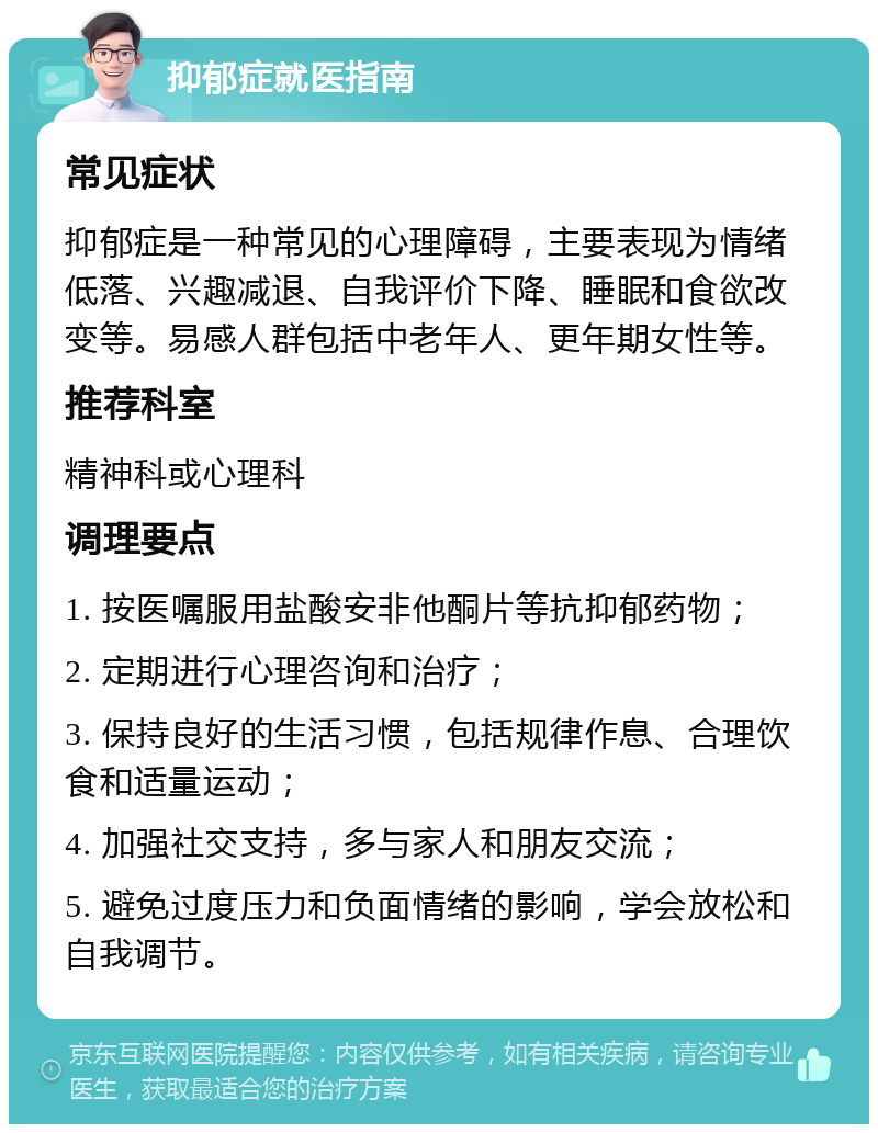 抑郁症就医指南 常见症状 抑郁症是一种常见的心理障碍，主要表现为情绪低落、兴趣减退、自我评价下降、睡眠和食欲改变等。易感人群包括中老年人、更年期女性等。 推荐科室 精神科或心理科 调理要点 1. 按医嘱服用盐酸安非他酮片等抗抑郁药物； 2. 定期进行心理咨询和治疗； 3. 保持良好的生活习惯，包括规律作息、合理饮食和适量运动； 4. 加强社交支持，多与家人和朋友交流； 5. 避免过度压力和负面情绪的影响，学会放松和自我调节。