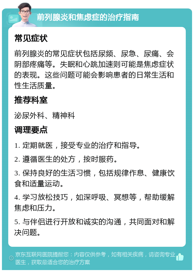 前列腺炎和焦虑症的治疗指南 常见症状 前列腺炎的常见症状包括尿频、尿急、尿痛、会阴部疼痛等。失眠和心跳加速则可能是焦虑症状的表现。这些问题可能会影响患者的日常生活和性生活质量。 推荐科室 泌尿外科、精神科 调理要点 1. 定期就医，接受专业的治疗和指导。 2. 遵循医生的处方，按时服药。 3. 保持良好的生活习惯，包括规律作息、健康饮食和适量运动。 4. 学习放松技巧，如深呼吸、冥想等，帮助缓解焦虑和压力。 5. 与伴侣进行开放和诚实的沟通，共同面对和解决问题。