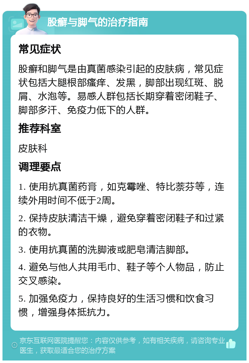 股癣与脚气的治疗指南 常见症状 股癣和脚气是由真菌感染引起的皮肤病，常见症状包括大腿根部瘙痒、发黑，脚部出现红斑、脱屑、水泡等。易感人群包括长期穿着密闭鞋子、脚部多汗、免疫力低下的人群。 推荐科室 皮肤科 调理要点 1. 使用抗真菌药膏，如克霉唑、特比萘芬等，连续外用时间不低于2周。 2. 保持皮肤清洁干燥，避免穿着密闭鞋子和过紧的衣物。 3. 使用抗真菌的洗脚液或肥皂清洁脚部。 4. 避免与他人共用毛巾、鞋子等个人物品，防止交叉感染。 5. 加强免疫力，保持良好的生活习惯和饮食习惯，增强身体抵抗力。