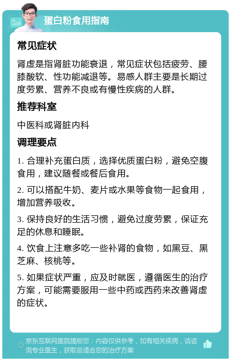 蛋白粉食用指南 常见症状 肾虚是指肾脏功能衰退，常见症状包括疲劳、腰膝酸软、性功能减退等。易感人群主要是长期过度劳累、营养不良或有慢性疾病的人群。 推荐科室 中医科或肾脏内科 调理要点 1. 合理补充蛋白质，选择优质蛋白粉，避免空腹食用，建议随餐或餐后食用。 2. 可以搭配牛奶、麦片或水果等食物一起食用，增加营养吸收。 3. 保持良好的生活习惯，避免过度劳累，保证充足的休息和睡眠。 4. 饮食上注意多吃一些补肾的食物，如黑豆、黑芝麻、核桃等。 5. 如果症状严重，应及时就医，遵循医生的治疗方案，可能需要服用一些中药或西药来改善肾虚的症状。