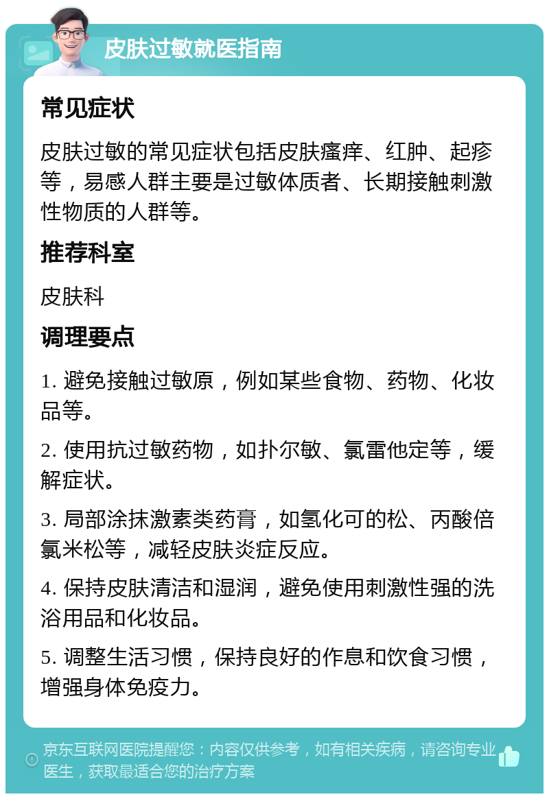 皮肤过敏就医指南 常见症状 皮肤过敏的常见症状包括皮肤瘙痒、红肿、起疹等，易感人群主要是过敏体质者、长期接触刺激性物质的人群等。 推荐科室 皮肤科 调理要点 1. 避免接触过敏原，例如某些食物、药物、化妆品等。 2. 使用抗过敏药物，如扑尔敏、氯雷他定等，缓解症状。 3. 局部涂抹激素类药膏，如氢化可的松、丙酸倍氯米松等，减轻皮肤炎症反应。 4. 保持皮肤清洁和湿润，避免使用刺激性强的洗浴用品和化妆品。 5. 调整生活习惯，保持良好的作息和饮食习惯，增强身体免疫力。