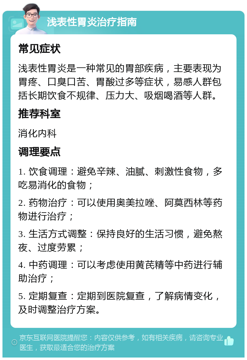 浅表性胃炎治疗指南 常见症状 浅表性胃炎是一种常见的胃部疾病，主要表现为胃疼、口臭口苦、胃酸过多等症状，易感人群包括长期饮食不规律、压力大、吸烟喝酒等人群。 推荐科室 消化内科 调理要点 1. 饮食调理：避免辛辣、油腻、刺激性食物，多吃易消化的食物； 2. 药物治疗：可以使用奥美拉唑、阿莫西林等药物进行治疗； 3. 生活方式调整：保持良好的生活习惯，避免熬夜、过度劳累； 4. 中药调理：可以考虑使用黄芪精等中药进行辅助治疗； 5. 定期复查：定期到医院复查，了解病情变化，及时调整治疗方案。