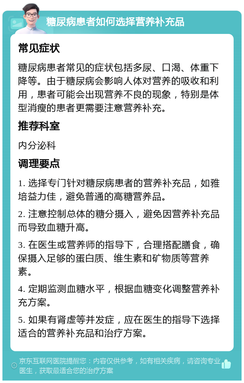 糖尿病患者如何选择营养补充品 常见症状 糖尿病患者常见的症状包括多尿、口渴、体重下降等。由于糖尿病会影响人体对营养的吸收和利用，患者可能会出现营养不良的现象，特别是体型消瘦的患者更需要注意营养补充。 推荐科室 内分泌科 调理要点 1. 选择专门针对糖尿病患者的营养补充品，如雅培益力佳，避免普通的高糖营养品。 2. 注意控制总体的糖分摄入，避免因营养补充品而导致血糖升高。 3. 在医生或营养师的指导下，合理搭配膳食，确保摄入足够的蛋白质、维生素和矿物质等营养素。 4. 定期监测血糖水平，根据血糖变化调整营养补充方案。 5. 如果有肾虚等并发症，应在医生的指导下选择适合的营养补充品和治疗方案。