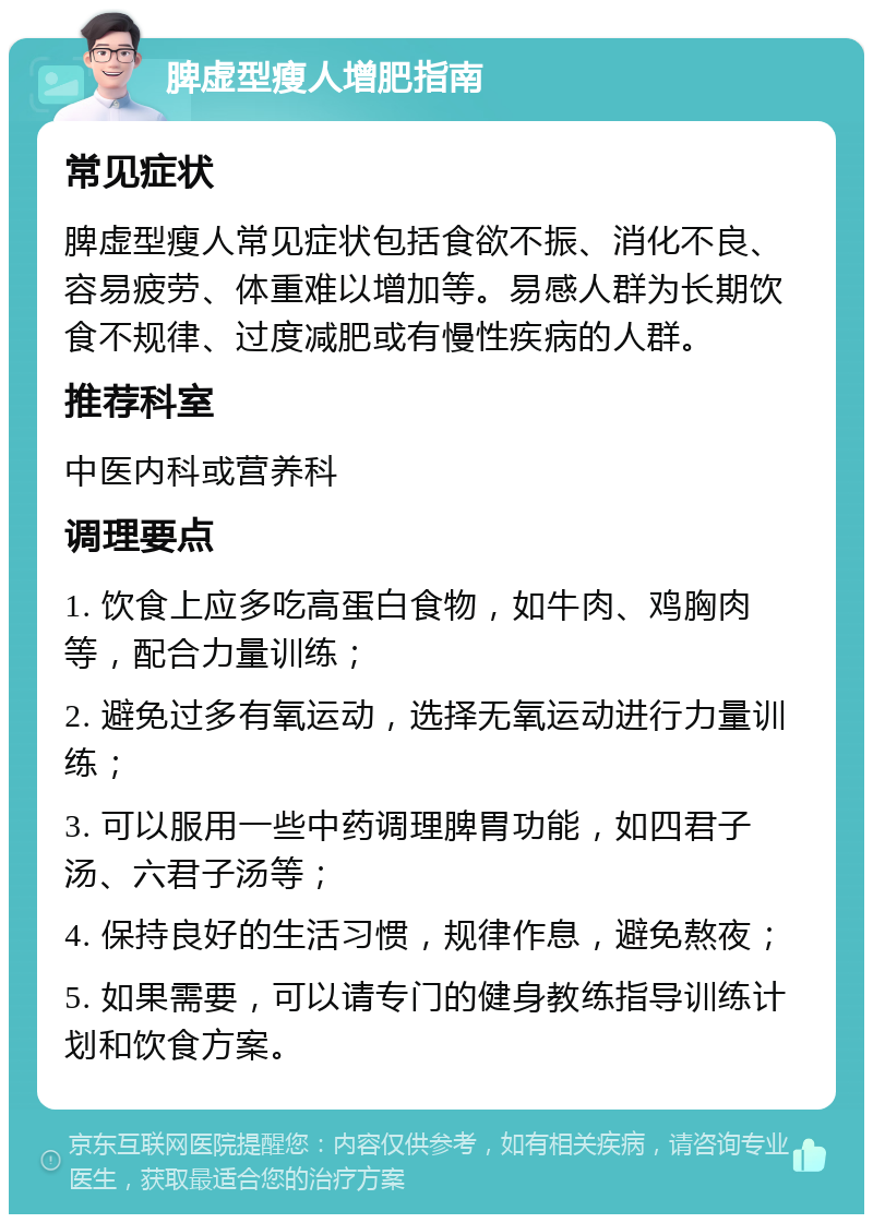 脾虚型瘦人增肥指南 常见症状 脾虚型瘦人常见症状包括食欲不振、消化不良、容易疲劳、体重难以增加等。易感人群为长期饮食不规律、过度减肥或有慢性疾病的人群。 推荐科室 中医内科或营养科 调理要点 1. 饮食上应多吃高蛋白食物，如牛肉、鸡胸肉等，配合力量训练； 2. 避免过多有氧运动，选择无氧运动进行力量训练； 3. 可以服用一些中药调理脾胃功能，如四君子汤、六君子汤等； 4. 保持良好的生活习惯，规律作息，避免熬夜； 5. 如果需要，可以请专门的健身教练指导训练计划和饮食方案。