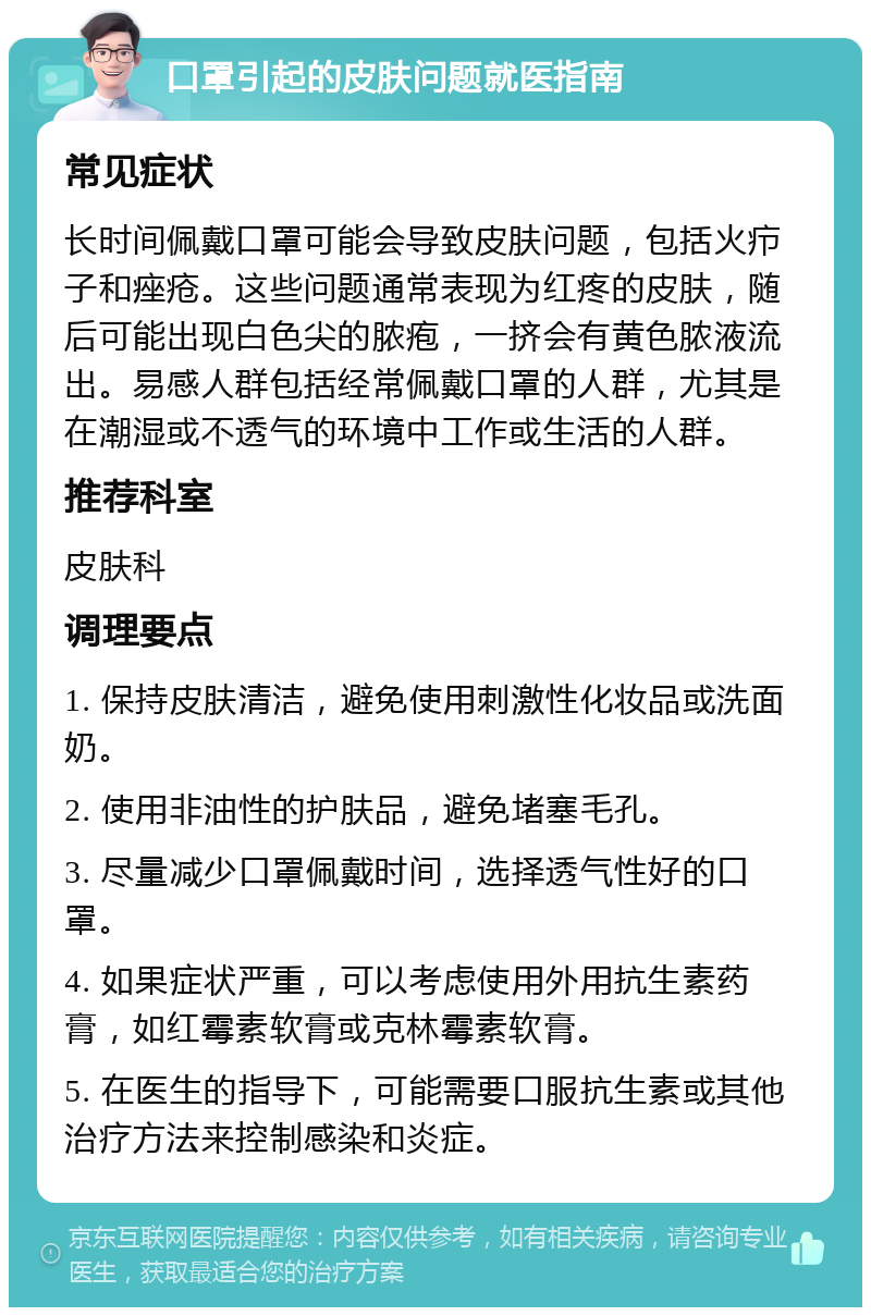 口罩引起的皮肤问题就医指南 常见症状 长时间佩戴口罩可能会导致皮肤问题，包括火疖子和痤疮。这些问题通常表现为红疼的皮肤，随后可能出现白色尖的脓疱，一挤会有黄色脓液流出。易感人群包括经常佩戴口罩的人群，尤其是在潮湿或不透气的环境中工作或生活的人群。 推荐科室 皮肤科 调理要点 1. 保持皮肤清洁，避免使用刺激性化妆品或洗面奶。 2. 使用非油性的护肤品，避免堵塞毛孔。 3. 尽量减少口罩佩戴时间，选择透气性好的口罩。 4. 如果症状严重，可以考虑使用外用抗生素药膏，如红霉素软膏或克林霉素软膏。 5. 在医生的指导下，可能需要口服抗生素或其他治疗方法来控制感染和炎症。