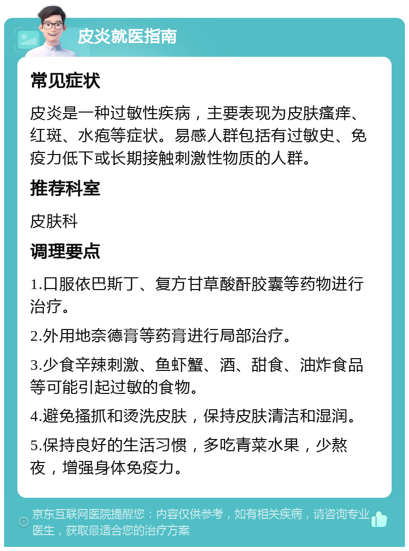 皮炎就医指南 常见症状 皮炎是一种过敏性疾病，主要表现为皮肤瘙痒、红斑、水疱等症状。易感人群包括有过敏史、免疫力低下或长期接触刺激性物质的人群。 推荐科室 皮肤科 调理要点 1.口服依巴斯丁、复方甘草酸酐胶囊等药物进行治疗。 2.外用地奈德膏等药膏进行局部治疗。 3.少食辛辣刺激、鱼虾蟹、酒、甜食、油炸食品等可能引起过敏的食物。 4.避免搔抓和烫洗皮肤，保持皮肤清洁和湿润。 5.保持良好的生活习惯，多吃青菜水果，少熬夜，增强身体免疫力。