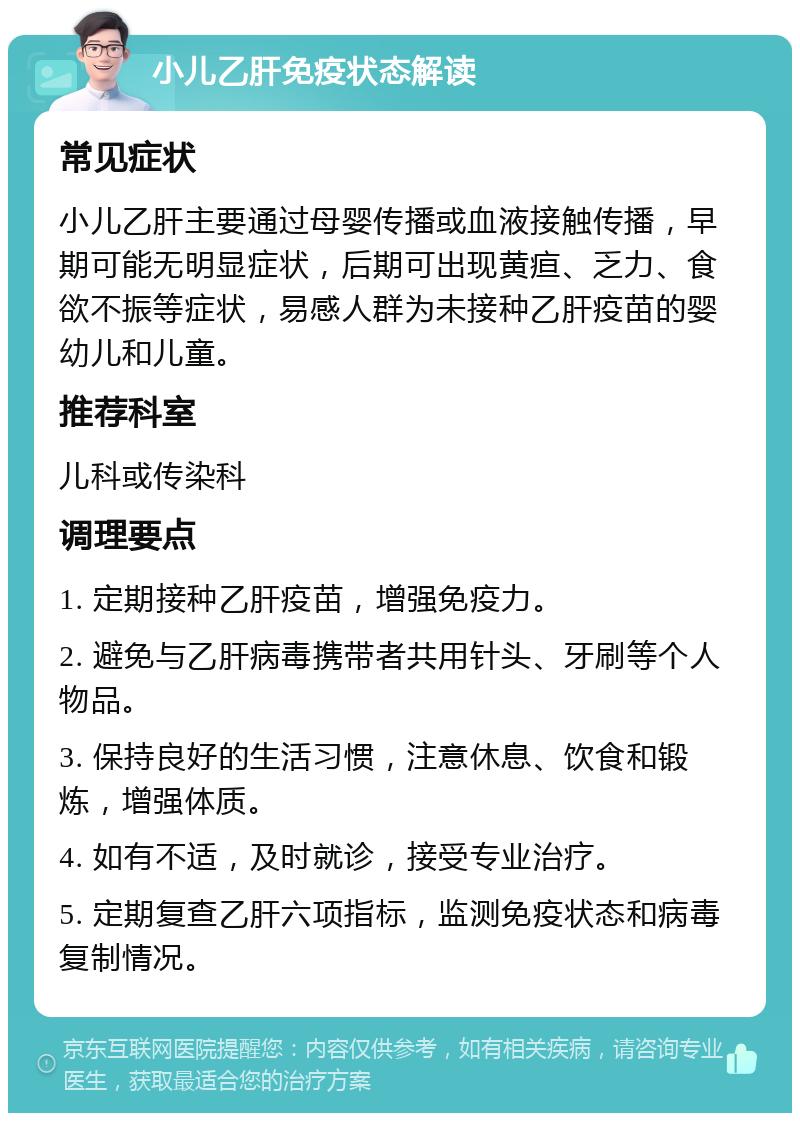 小儿乙肝免疫状态解读 常见症状 小儿乙肝主要通过母婴传播或血液接触传播，早期可能无明显症状，后期可出现黄疸、乏力、食欲不振等症状，易感人群为未接种乙肝疫苗的婴幼儿和儿童。 推荐科室 儿科或传染科 调理要点 1. 定期接种乙肝疫苗，增强免疫力。 2. 避免与乙肝病毒携带者共用针头、牙刷等个人物品。 3. 保持良好的生活习惯，注意休息、饮食和锻炼，增强体质。 4. 如有不适，及时就诊，接受专业治疗。 5. 定期复查乙肝六项指标，监测免疫状态和病毒复制情况。