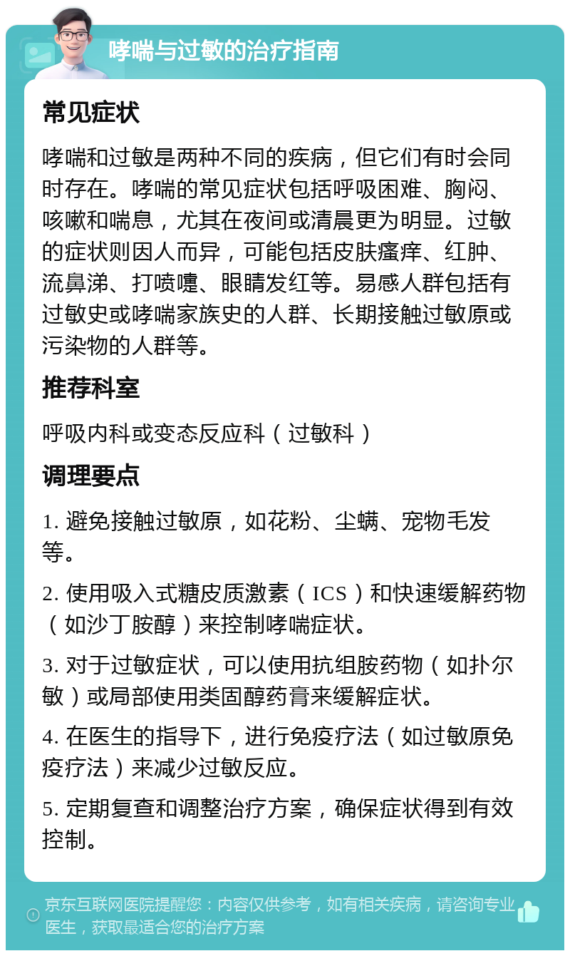 哮喘与过敏的治疗指南 常见症状 哮喘和过敏是两种不同的疾病，但它们有时会同时存在。哮喘的常见症状包括呼吸困难、胸闷、咳嗽和喘息，尤其在夜间或清晨更为明显。过敏的症状则因人而异，可能包括皮肤瘙痒、红肿、流鼻涕、打喷嚏、眼睛发红等。易感人群包括有过敏史或哮喘家族史的人群、长期接触过敏原或污染物的人群等。 推荐科室 呼吸内科或变态反应科（过敏科） 调理要点 1. 避免接触过敏原，如花粉、尘螨、宠物毛发等。 2. 使用吸入式糖皮质激素（ICS）和快速缓解药物（如沙丁胺醇）来控制哮喘症状。 3. 对于过敏症状，可以使用抗组胺药物（如扑尔敏）或局部使用类固醇药膏来缓解症状。 4. 在医生的指导下，进行免疫疗法（如过敏原免疫疗法）来减少过敏反应。 5. 定期复查和调整治疗方案，确保症状得到有效控制。