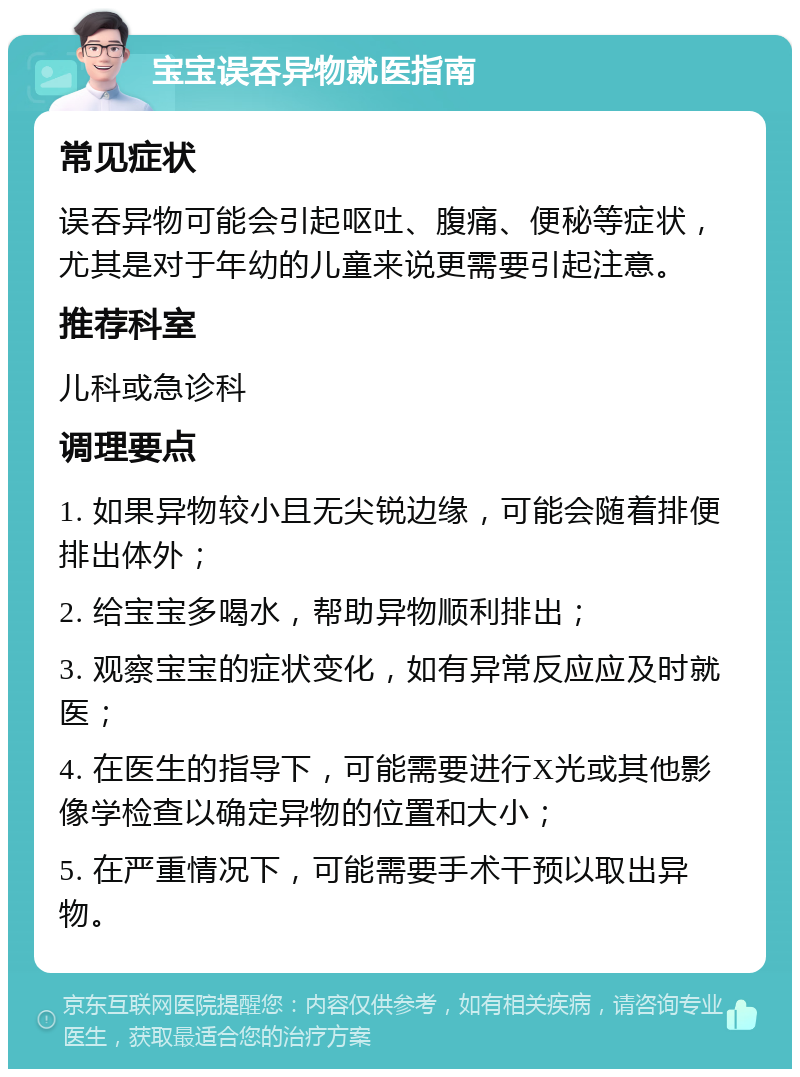 宝宝误吞异物就医指南 常见症状 误吞异物可能会引起呕吐、腹痛、便秘等症状，尤其是对于年幼的儿童来说更需要引起注意。 推荐科室 儿科或急诊科 调理要点 1. 如果异物较小且无尖锐边缘，可能会随着排便排出体外； 2. 给宝宝多喝水，帮助异物顺利排出； 3. 观察宝宝的症状变化，如有异常反应应及时就医； 4. 在医生的指导下，可能需要进行X光或其他影像学检查以确定异物的位置和大小； 5. 在严重情况下，可能需要手术干预以取出异物。