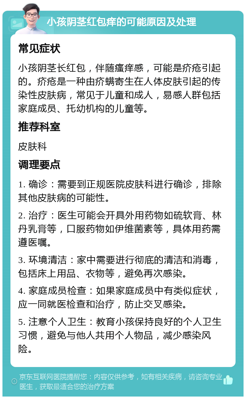 小孩阴茎红包痒的可能原因及处理 常见症状 小孩阴茎长红包，伴随瘙痒感，可能是疥疮引起的。疥疮是一种由疥螨寄生在人体皮肤引起的传染性皮肤病，常见于儿童和成人，易感人群包括家庭成员、托幼机构的儿童等。 推荐科室 皮肤科 调理要点 1. 确诊：需要到正规医院皮肤科进行确诊，排除其他皮肤病的可能性。 2. 治疗：医生可能会开具外用药物如硫软膏、林丹乳膏等，口服药物如伊维菌素等，具体用药需遵医嘱。 3. 环境清洁：家中需要进行彻底的清洁和消毒，包括床上用品、衣物等，避免再次感染。 4. 家庭成员检查：如果家庭成员中有类似症状，应一同就医检查和治疗，防止交叉感染。 5. 注意个人卫生：教育小孩保持良好的个人卫生习惯，避免与他人共用个人物品，减少感染风险。