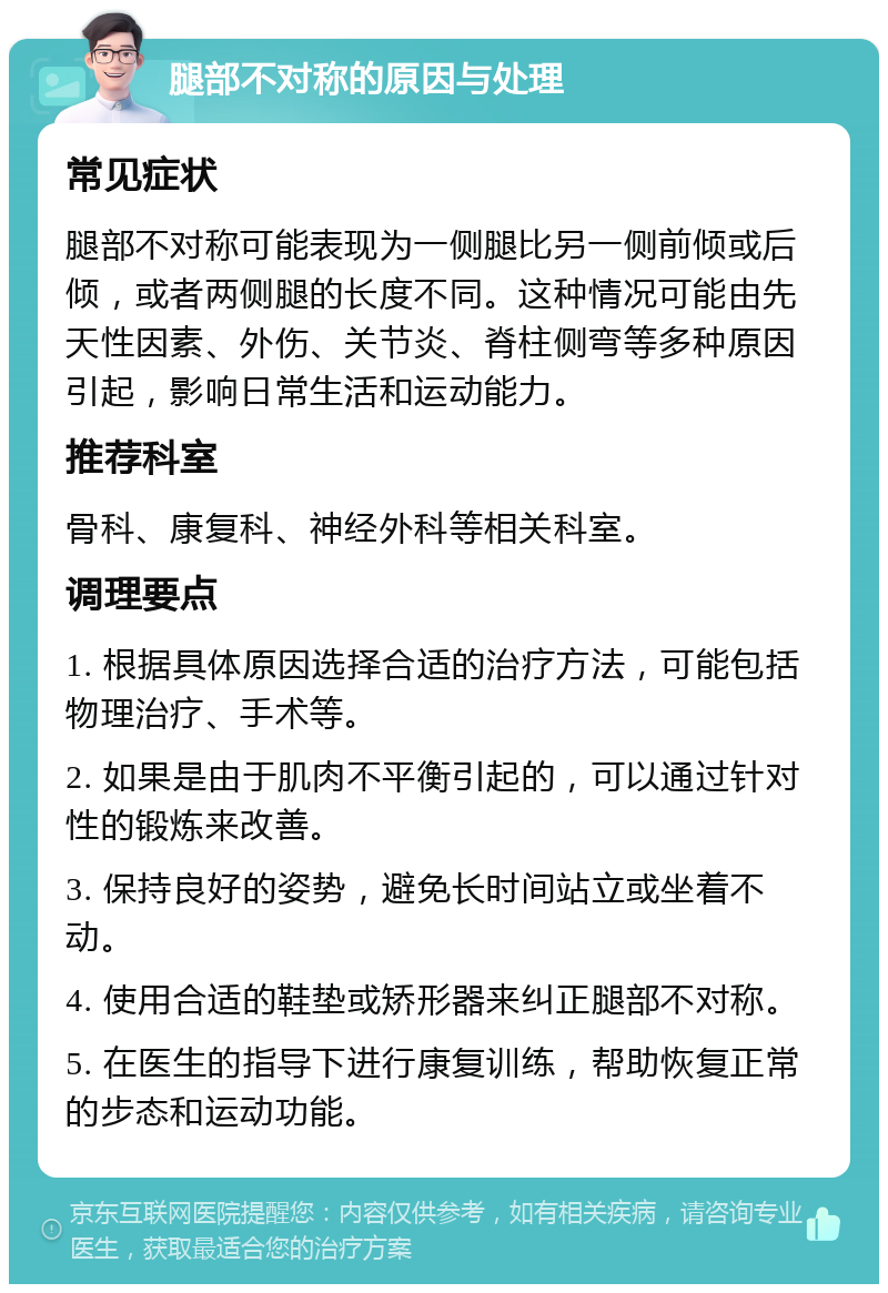 腿部不对称的原因与处理 常见症状 腿部不对称可能表现为一侧腿比另一侧前倾或后倾，或者两侧腿的长度不同。这种情况可能由先天性因素、外伤、关节炎、脊柱侧弯等多种原因引起，影响日常生活和运动能力。 推荐科室 骨科、康复科、神经外科等相关科室。 调理要点 1. 根据具体原因选择合适的治疗方法，可能包括物理治疗、手术等。 2. 如果是由于肌肉不平衡引起的，可以通过针对性的锻炼来改善。 3. 保持良好的姿势，避免长时间站立或坐着不动。 4. 使用合适的鞋垫或矫形器来纠正腿部不对称。 5. 在医生的指导下进行康复训练，帮助恢复正常的步态和运动功能。