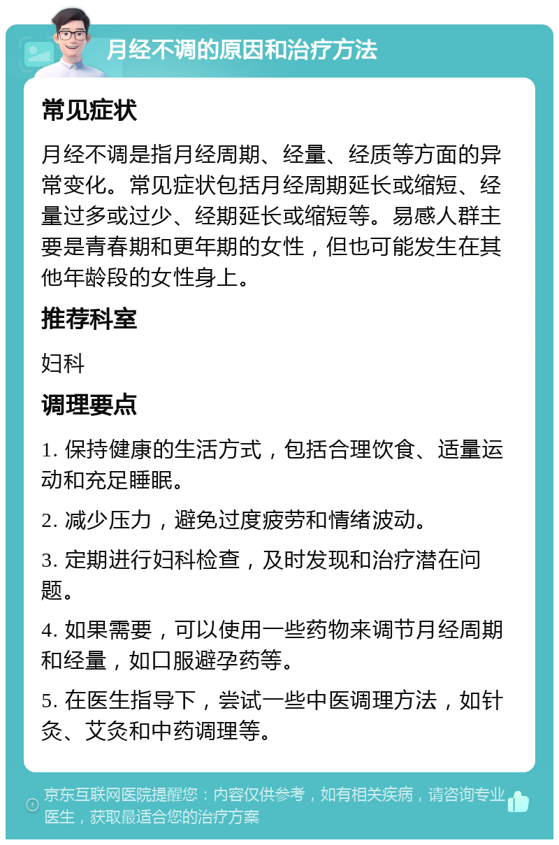 月经不调的原因和治疗方法 常见症状 月经不调是指月经周期、经量、经质等方面的异常变化。常见症状包括月经周期延长或缩短、经量过多或过少、经期延长或缩短等。易感人群主要是青春期和更年期的女性，但也可能发生在其他年龄段的女性身上。 推荐科室 妇科 调理要点 1. 保持健康的生活方式，包括合理饮食、适量运动和充足睡眠。 2. 减少压力，避免过度疲劳和情绪波动。 3. 定期进行妇科检查，及时发现和治疗潜在问题。 4. 如果需要，可以使用一些药物来调节月经周期和经量，如口服避孕药等。 5. 在医生指导下，尝试一些中医调理方法，如针灸、艾灸和中药调理等。