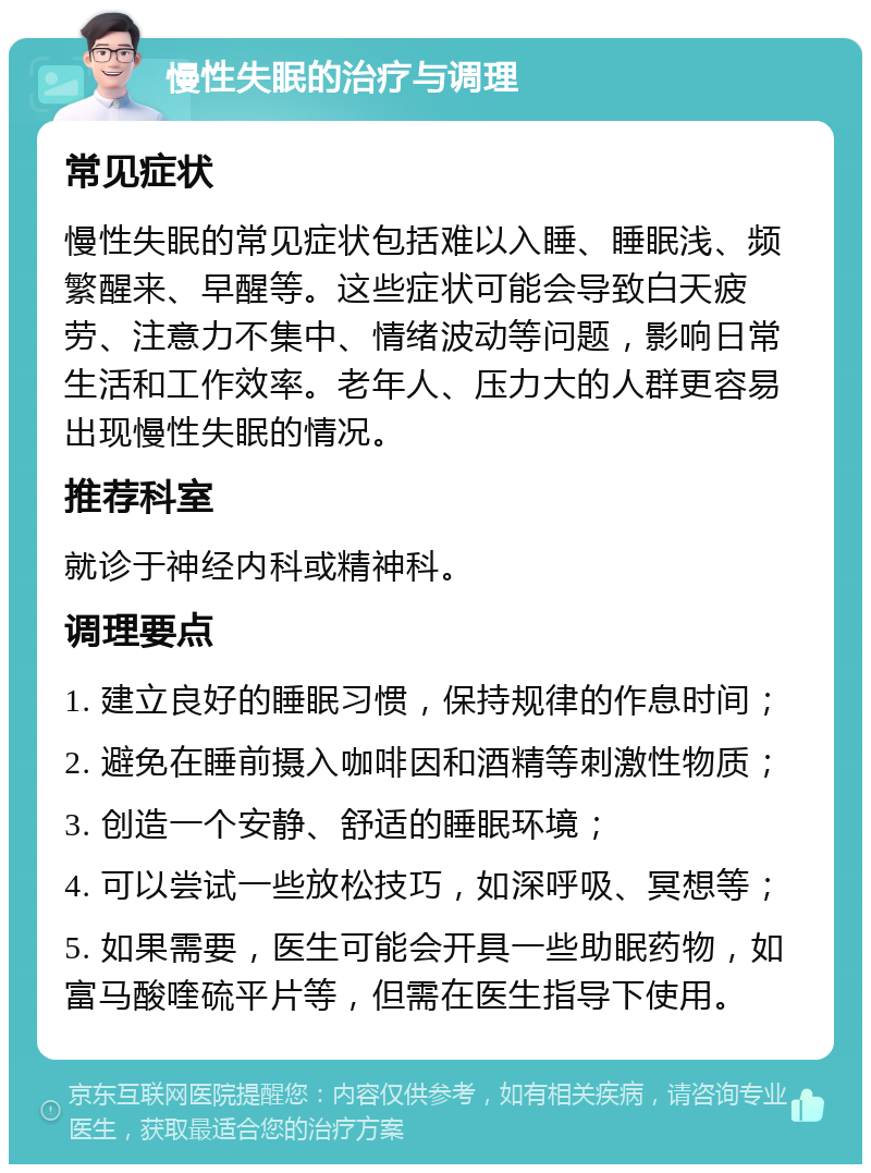 慢性失眠的治疗与调理 常见症状 慢性失眠的常见症状包括难以入睡、睡眠浅、频繁醒来、早醒等。这些症状可能会导致白天疲劳、注意力不集中、情绪波动等问题，影响日常生活和工作效率。老年人、压力大的人群更容易出现慢性失眠的情况。 推荐科室 就诊于神经内科或精神科。 调理要点 1. 建立良好的睡眠习惯，保持规律的作息时间； 2. 避免在睡前摄入咖啡因和酒精等刺激性物质； 3. 创造一个安静、舒适的睡眠环境； 4. 可以尝试一些放松技巧，如深呼吸、冥想等； 5. 如果需要，医生可能会开具一些助眠药物，如富马酸喹硫平片等，但需在医生指导下使用。