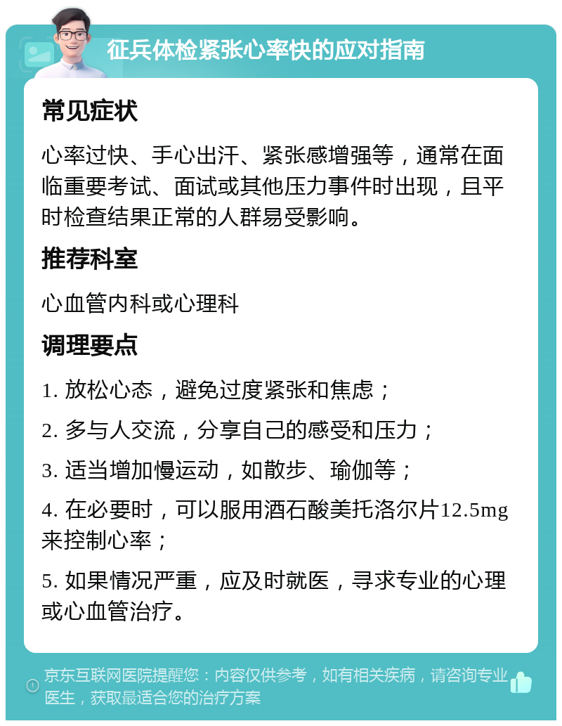 征兵体检紧张心率快的应对指南 常见症状 心率过快、手心出汗、紧张感增强等，通常在面临重要考试、面试或其他压力事件时出现，且平时检查结果正常的人群易受影响。 推荐科室 心血管内科或心理科 调理要点 1. 放松心态，避免过度紧张和焦虑； 2. 多与人交流，分享自己的感受和压力； 3. 适当增加慢运动，如散步、瑜伽等； 4. 在必要时，可以服用酒石酸美托洛尔片12.5mg来控制心率； 5. 如果情况严重，应及时就医，寻求专业的心理或心血管治疗。