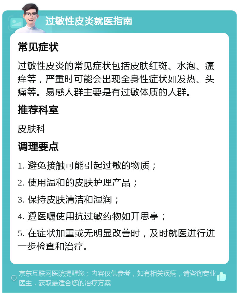 过敏性皮炎就医指南 常见症状 过敏性皮炎的常见症状包括皮肤红斑、水泡、瘙痒等，严重时可能会出现全身性症状如发热、头痛等。易感人群主要是有过敏体质的人群。 推荐科室 皮肤科 调理要点 1. 避免接触可能引起过敏的物质； 2. 使用温和的皮肤护理产品； 3. 保持皮肤清洁和湿润； 4. 遵医嘱使用抗过敏药物如开思亭； 5. 在症状加重或无明显改善时，及时就医进行进一步检查和治疗。