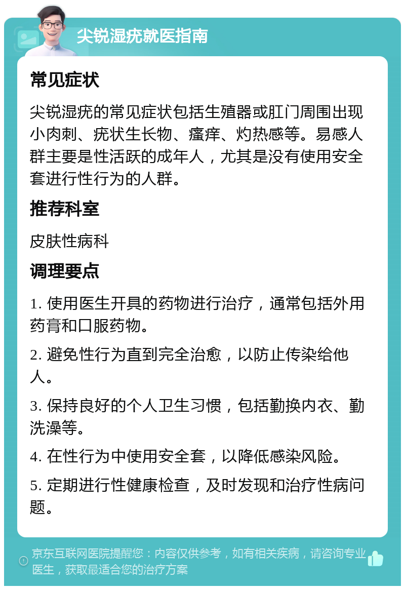 尖锐湿疣就医指南 常见症状 尖锐湿疣的常见症状包括生殖器或肛门周围出现小肉刺、疣状生长物、瘙痒、灼热感等。易感人群主要是性活跃的成年人，尤其是没有使用安全套进行性行为的人群。 推荐科室 皮肤性病科 调理要点 1. 使用医生开具的药物进行治疗，通常包括外用药膏和口服药物。 2. 避免性行为直到完全治愈，以防止传染给他人。 3. 保持良好的个人卫生习惯，包括勤换内衣、勤洗澡等。 4. 在性行为中使用安全套，以降低感染风险。 5. 定期进行性健康检查，及时发现和治疗性病问题。