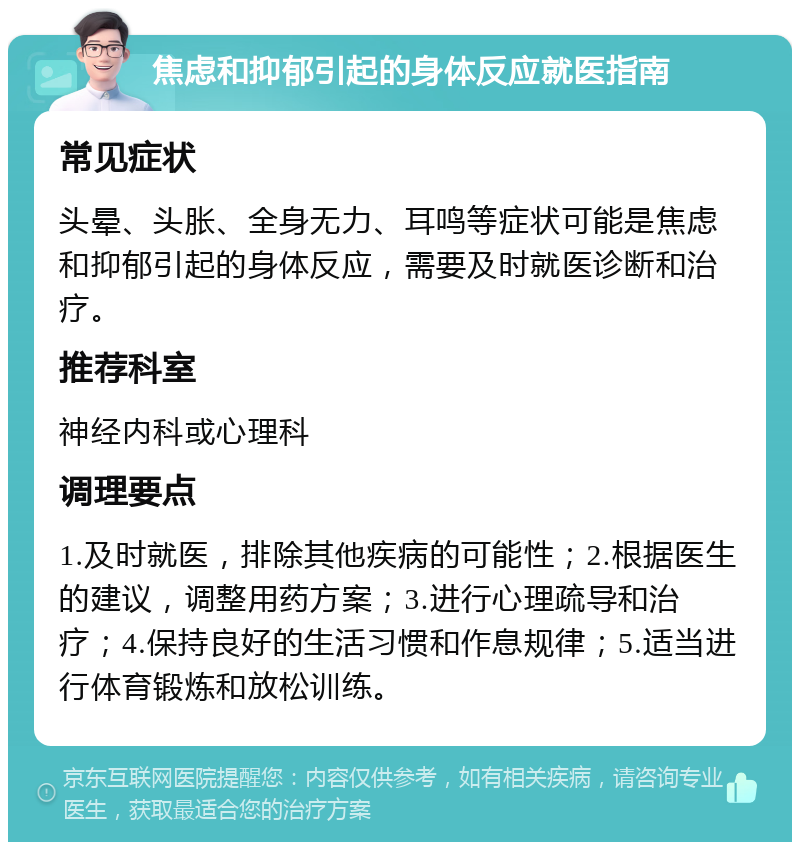 焦虑和抑郁引起的身体反应就医指南 常见症状 头晕、头胀、全身无力、耳鸣等症状可能是焦虑和抑郁引起的身体反应，需要及时就医诊断和治疗。 推荐科室 神经内科或心理科 调理要点 1.及时就医，排除其他疾病的可能性；2.根据医生的建议，调整用药方案；3.进行心理疏导和治疗；4.保持良好的生活习惯和作息规律；5.适当进行体育锻炼和放松训练。