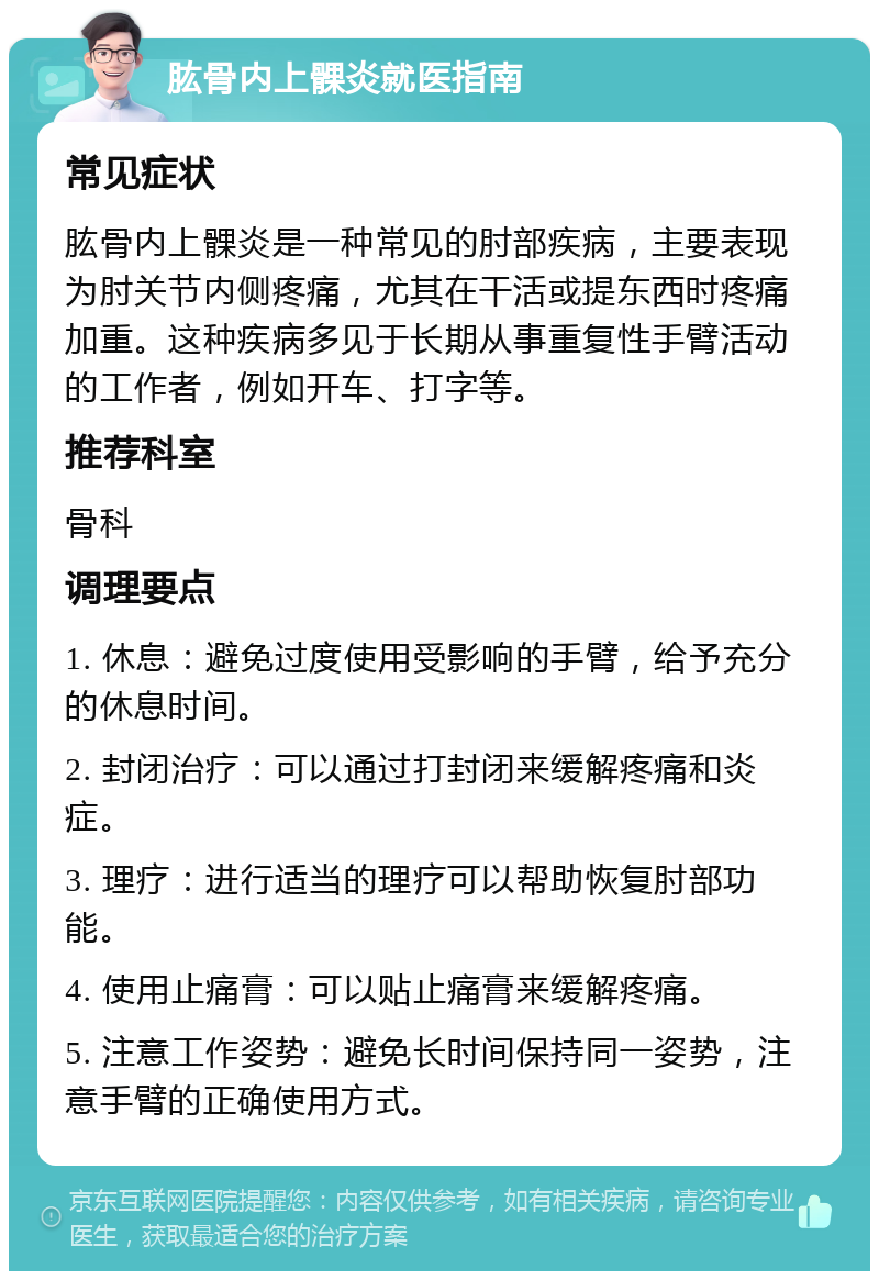 肱骨内上髁炎就医指南 常见症状 肱骨内上髁炎是一种常见的肘部疾病，主要表现为肘关节内侧疼痛，尤其在干活或提东西时疼痛加重。这种疾病多见于长期从事重复性手臂活动的工作者，例如开车、打字等。 推荐科室 骨科 调理要点 1. 休息：避免过度使用受影响的手臂，给予充分的休息时间。 2. 封闭治疗：可以通过打封闭来缓解疼痛和炎症。 3. 理疗：进行适当的理疗可以帮助恢复肘部功能。 4. 使用止痛膏：可以贴止痛膏来缓解疼痛。 5. 注意工作姿势：避免长时间保持同一姿势，注意手臂的正确使用方式。