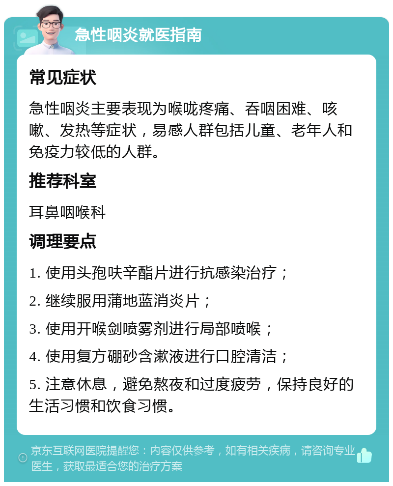 急性咽炎就医指南 常见症状 急性咽炎主要表现为喉咙疼痛、吞咽困难、咳嗽、发热等症状，易感人群包括儿童、老年人和免疫力较低的人群。 推荐科室 耳鼻咽喉科 调理要点 1. 使用头孢呋辛酯片进行抗感染治疗； 2. 继续服用蒲地蓝消炎片； 3. 使用开喉剑喷雾剂进行局部喷喉； 4. 使用复方硼砂含漱液进行口腔清洁； 5. 注意休息，避免熬夜和过度疲劳，保持良好的生活习惯和饮食习惯。