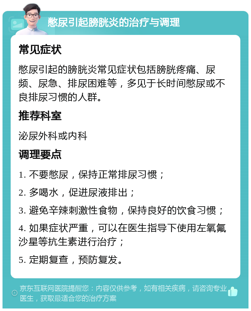 憋尿引起膀胱炎的治疗与调理 常见症状 憋尿引起的膀胱炎常见症状包括膀胱疼痛、尿频、尿急、排尿困难等，多见于长时间憋尿或不良排尿习惯的人群。 推荐科室 泌尿外科或内科 调理要点 1. 不要憋尿，保持正常排尿习惯； 2. 多喝水，促进尿液排出； 3. 避免辛辣刺激性食物，保持良好的饮食习惯； 4. 如果症状严重，可以在医生指导下使用左氧氟沙星等抗生素进行治疗； 5. 定期复查，预防复发。