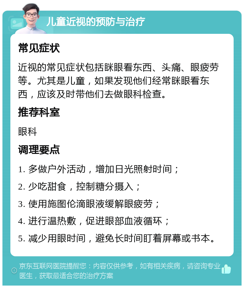 儿童近视的预防与治疗 常见症状 近视的常见症状包括眯眼看东西、头痛、眼疲劳等。尤其是儿童，如果发现他们经常眯眼看东西，应该及时带他们去做眼科检查。 推荐科室 眼科 调理要点 1. 多做户外活动，增加日光照射时间； 2. 少吃甜食，控制糖分摄入； 3. 使用施图伦滴眼液缓解眼疲劳； 4. 进行温热敷，促进眼部血液循环； 5. 减少用眼时间，避免长时间盯着屏幕或书本。