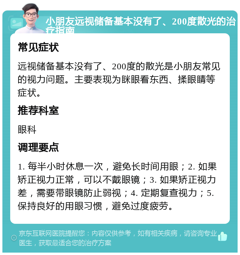 小朋友远视储备基本没有了、200度散光的治疗指南 常见症状 远视储备基本没有了、200度的散光是小朋友常见的视力问题。主要表现为眯眼看东西、揉眼睛等症状。 推荐科室 眼科 调理要点 1. 每半小时休息一次，避免长时间用眼；2. 如果矫正视力正常，可以不戴眼镜；3. 如果矫正视力差，需要带眼镜防止弱视；4. 定期复查视力；5. 保持良好的用眼习惯，避免过度疲劳。