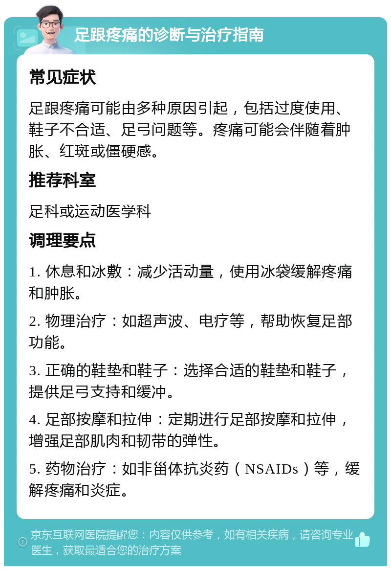 足跟疼痛的诊断与治疗指南 常见症状 足跟疼痛可能由多种原因引起，包括过度使用、鞋子不合适、足弓问题等。疼痛可能会伴随着肿胀、红斑或僵硬感。 推荐科室 足科或运动医学科 调理要点 1. 休息和冰敷：减少活动量，使用冰袋缓解疼痛和肿胀。 2. 物理治疗：如超声波、电疗等，帮助恢复足部功能。 3. 正确的鞋垫和鞋子：选择合适的鞋垫和鞋子，提供足弓支持和缓冲。 4. 足部按摩和拉伸：定期进行足部按摩和拉伸，增强足部肌肉和韧带的弹性。 5. 药物治疗：如非甾体抗炎药（NSAIDs）等，缓解疼痛和炎症。