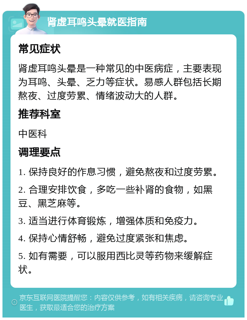 肾虚耳鸣头晕就医指南 常见症状 肾虚耳鸣头晕是一种常见的中医病症，主要表现为耳鸣、头晕、乏力等症状。易感人群包括长期熬夜、过度劳累、情绪波动大的人群。 推荐科室 中医科 调理要点 1. 保持良好的作息习惯，避免熬夜和过度劳累。 2. 合理安排饮食，多吃一些补肾的食物，如黑豆、黑芝麻等。 3. 适当进行体育锻炼，增强体质和免疫力。 4. 保持心情舒畅，避免过度紧张和焦虑。 5. 如有需要，可以服用西比灵等药物来缓解症状。