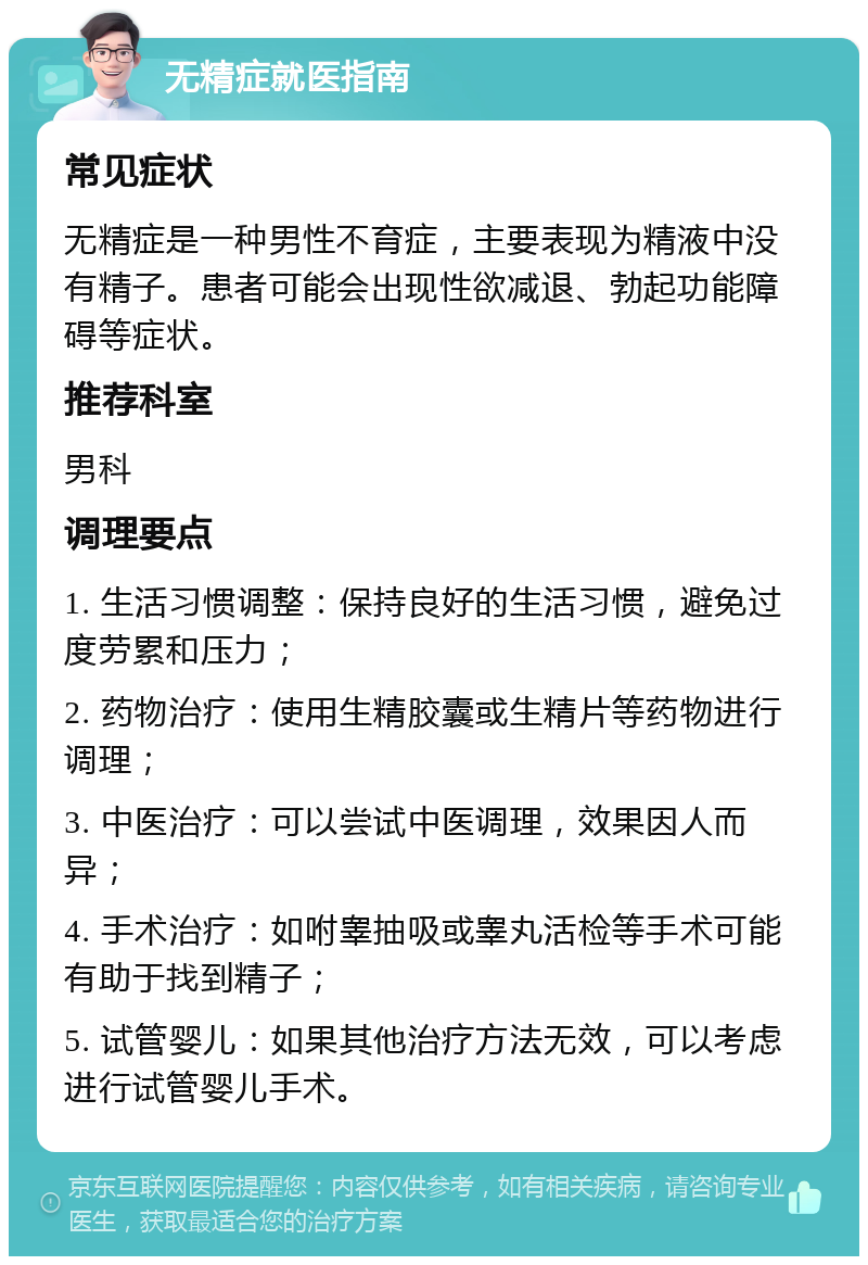 无精症就医指南 常见症状 无精症是一种男性不育症，主要表现为精液中没有精子。患者可能会出现性欲减退、勃起功能障碍等症状。 推荐科室 男科 调理要点 1. 生活习惯调整：保持良好的生活习惯，避免过度劳累和压力； 2. 药物治疗：使用生精胶囊或生精片等药物进行调理； 3. 中医治疗：可以尝试中医调理，效果因人而异； 4. 手术治疗：如咐睾抽吸或睾丸活检等手术可能有助于找到精子； 5. 试管婴儿：如果其他治疗方法无效，可以考虑进行试管婴儿手术。