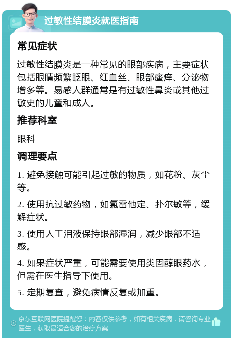 过敏性结膜炎就医指南 常见症状 过敏性结膜炎是一种常见的眼部疾病，主要症状包括眼睛频繁眨眼、红血丝、眼部瘙痒、分泌物增多等。易感人群通常是有过敏性鼻炎或其他过敏史的儿童和成人。 推荐科室 眼科 调理要点 1. 避免接触可能引起过敏的物质，如花粉、灰尘等。 2. 使用抗过敏药物，如氯雷他定、扑尔敏等，缓解症状。 3. 使用人工泪液保持眼部湿润，减少眼部不适感。 4. 如果症状严重，可能需要使用类固醇眼药水，但需在医生指导下使用。 5. 定期复查，避免病情反复或加重。