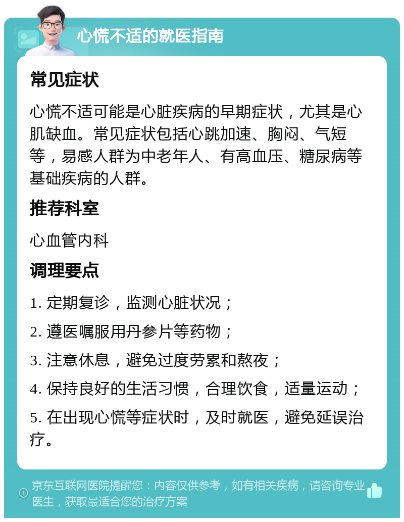 心慌不适的就医指南 常见症状 心慌不适可能是心脏疾病的早期症状，尤其是心肌缺血。常见症状包括心跳加速、胸闷、气短等，易感人群为中老年人、有高血压、糖尿病等基础疾病的人群。 推荐科室 心血管内科 调理要点 1. 定期复诊，监测心脏状况； 2. 遵医嘱服用丹参片等药物； 3. 注意休息，避免过度劳累和熬夜； 4. 保持良好的生活习惯，合理饮食，适量运动； 5. 在出现心慌等症状时，及时就医，避免延误治疗。