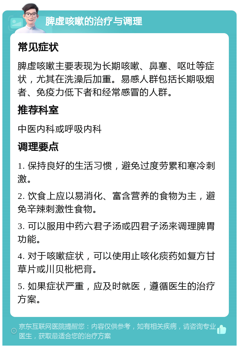 脾虚咳嗽的治疗与调理 常见症状 脾虚咳嗽主要表现为长期咳嗽、鼻塞、呕吐等症状，尤其在洗澡后加重。易感人群包括长期吸烟者、免疫力低下者和经常感冒的人群。 推荐科室 中医内科或呼吸内科 调理要点 1. 保持良好的生活习惯，避免过度劳累和寒冷刺激。 2. 饮食上应以易消化、富含营养的食物为主，避免辛辣刺激性食物。 3. 可以服用中药六君子汤或四君子汤来调理脾胃功能。 4. 对于咳嗽症状，可以使用止咳化痰药如复方甘草片或川贝枇杷膏。 5. 如果症状严重，应及时就医，遵循医生的治疗方案。