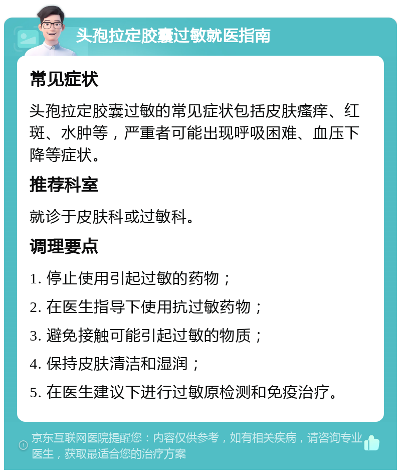 头孢拉定胶囊过敏就医指南 常见症状 头孢拉定胶囊过敏的常见症状包括皮肤瘙痒、红斑、水肿等，严重者可能出现呼吸困难、血压下降等症状。 推荐科室 就诊于皮肤科或过敏科。 调理要点 1. 停止使用引起过敏的药物； 2. 在医生指导下使用抗过敏药物； 3. 避免接触可能引起过敏的物质； 4. 保持皮肤清洁和湿润； 5. 在医生建议下进行过敏原检测和免疫治疗。