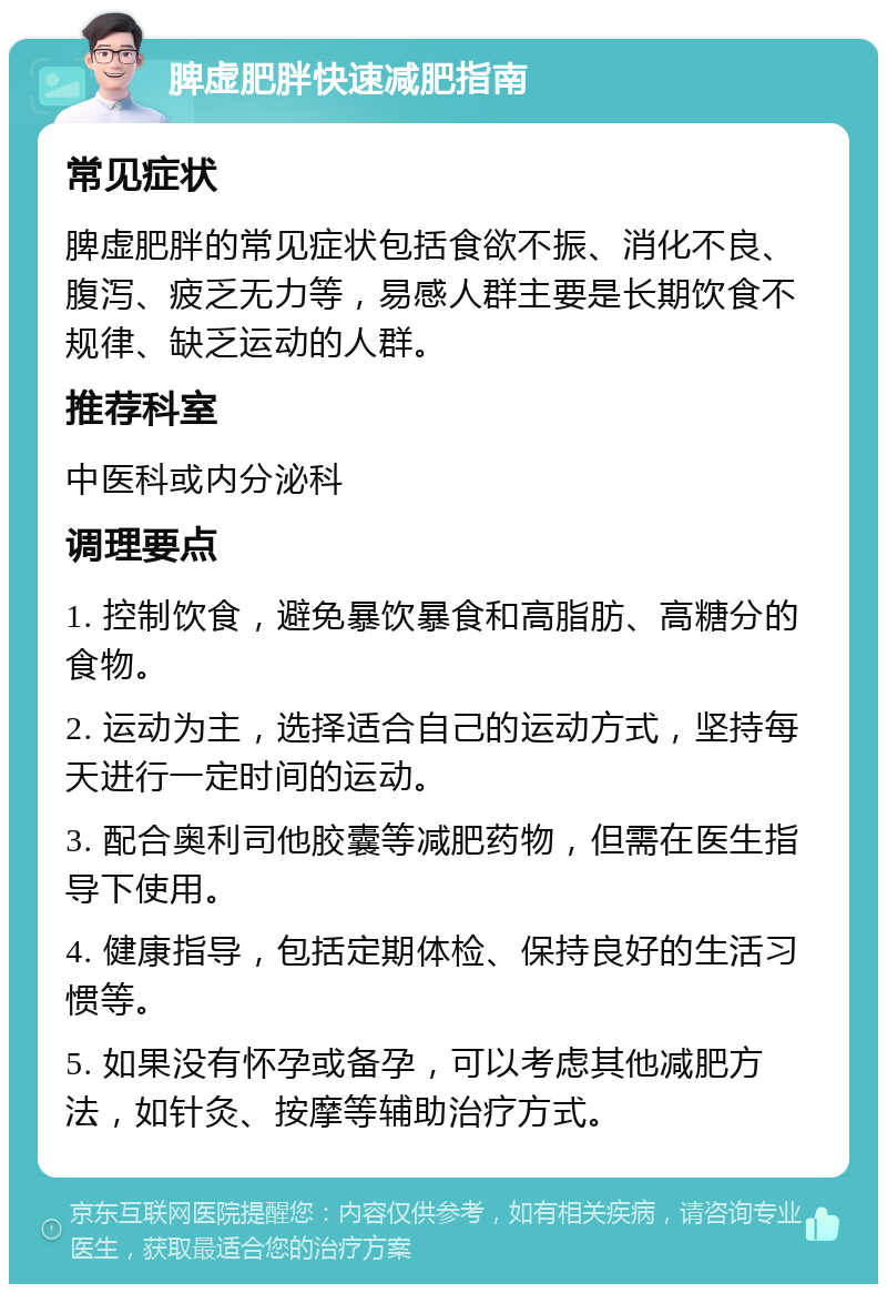 脾虚肥胖快速减肥指南 常见症状 脾虚肥胖的常见症状包括食欲不振、消化不良、腹泻、疲乏无力等，易感人群主要是长期饮食不规律、缺乏运动的人群。 推荐科室 中医科或内分泌科 调理要点 1. 控制饮食，避免暴饮暴食和高脂肪、高糖分的食物。 2. 运动为主，选择适合自己的运动方式，坚持每天进行一定时间的运动。 3. 配合奥利司他胶囊等减肥药物，但需在医生指导下使用。 4. 健康指导，包括定期体检、保持良好的生活习惯等。 5. 如果没有怀孕或备孕，可以考虑其他减肥方法，如针灸、按摩等辅助治疗方式。