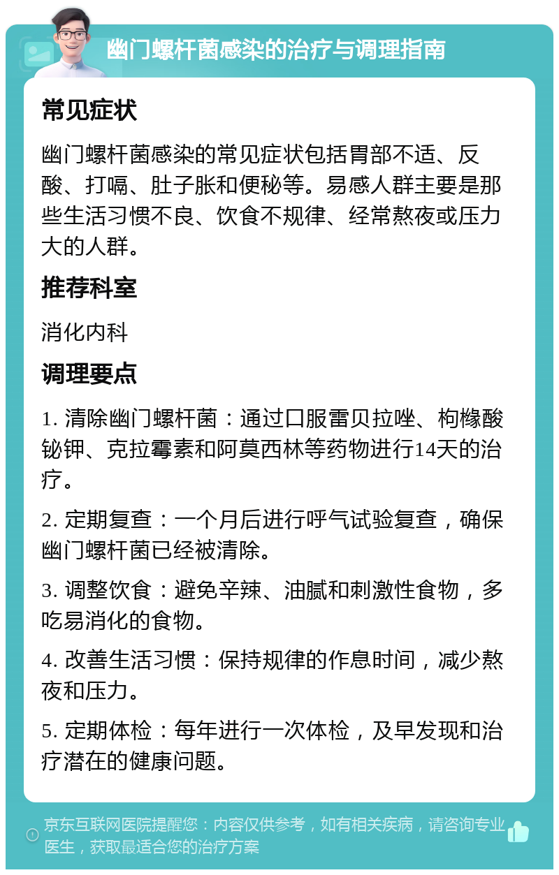 幽门螺杆菌感染的治疗与调理指南 常见症状 幽门螺杆菌感染的常见症状包括胃部不适、反酸、打嗝、肚子胀和便秘等。易感人群主要是那些生活习惯不良、饮食不规律、经常熬夜或压力大的人群。 推荐科室 消化内科 调理要点 1. 清除幽门螺杆菌：通过口服雷贝拉唑、枸橼酸铋钾、克拉霉素和阿莫西林等药物进行14天的治疗。 2. 定期复查：一个月后进行呼气试验复查，确保幽门螺杆菌已经被清除。 3. 调整饮食：避免辛辣、油腻和刺激性食物，多吃易消化的食物。 4. 改善生活习惯：保持规律的作息时间，减少熬夜和压力。 5. 定期体检：每年进行一次体检，及早发现和治疗潜在的健康问题。