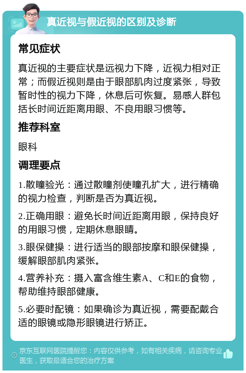 真近视与假近视的区别及诊断 常见症状 真近视的主要症状是远视力下降，近视力相对正常；而假近视则是由于眼部肌肉过度紧张，导致暂时性的视力下降，休息后可恢复。易感人群包括长时间近距离用眼、不良用眼习惯等。 推荐科室 眼科 调理要点 1.散瞳验光：通过散瞳剂使瞳孔扩大，进行精确的视力检查，判断是否为真近视。 2.正确用眼：避免长时间近距离用眼，保持良好的用眼习惯，定期休息眼睛。 3.眼保健操：进行适当的眼部按摩和眼保健操，缓解眼部肌肉紧张。 4.营养补充：摄入富含维生素A、C和E的食物，帮助维持眼部健康。 5.必要时配镜：如果确诊为真近视，需要配戴合适的眼镜或隐形眼镜进行矫正。