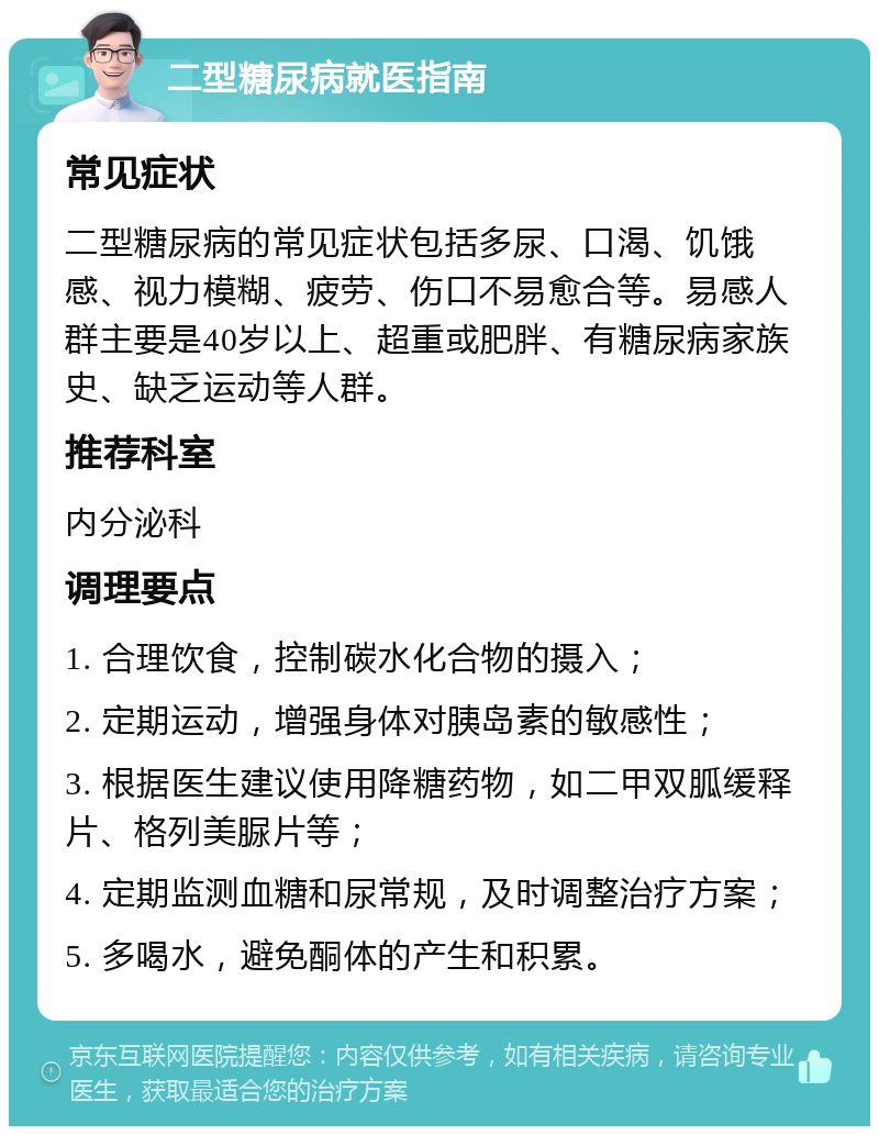 二型糖尿病就医指南 常见症状 二型糖尿病的常见症状包括多尿、口渴、饥饿感、视力模糊、疲劳、伤口不易愈合等。易感人群主要是40岁以上、超重或肥胖、有糖尿病家族史、缺乏运动等人群。 推荐科室 内分泌科 调理要点 1. 合理饮食，控制碳水化合物的摄入； 2. 定期运动，增强身体对胰岛素的敏感性； 3. 根据医生建议使用降糖药物，如二甲双胍缓释片、格列美脲片等； 4. 定期监测血糖和尿常规，及时调整治疗方案； 5. 多喝水，避免酮体的产生和积累。