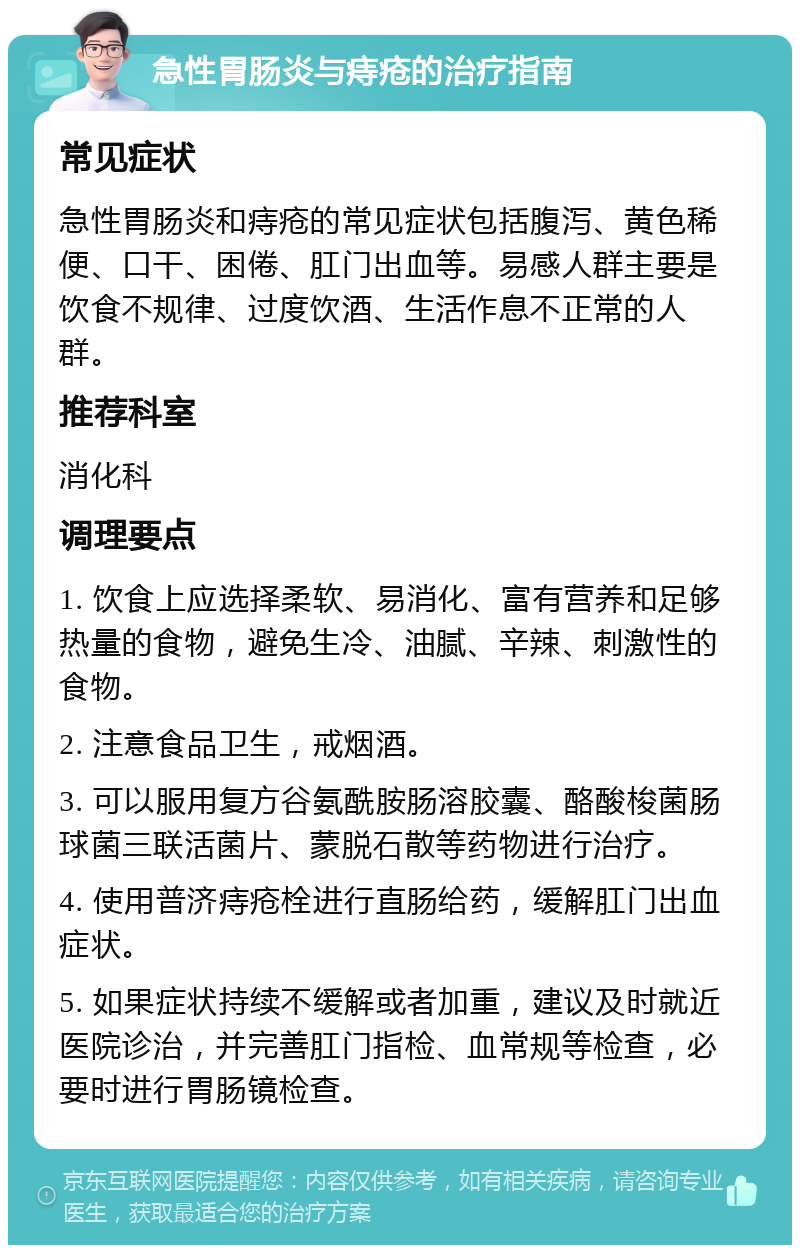 急性胃肠炎与痔疮的治疗指南 常见症状 急性胃肠炎和痔疮的常见症状包括腹泻、黄色稀便、口干、困倦、肛门出血等。易感人群主要是饮食不规律、过度饮酒、生活作息不正常的人群。 推荐科室 消化科 调理要点 1. 饮食上应选择柔软、易消化、富有营养和足够热量的食物，避免生冷、油腻、辛辣、刺激性的食物。 2. 注意食品卫生，戒烟酒。 3. 可以服用复方谷氨酰胺肠溶胶囊、酪酸梭菌肠球菌三联活菌片、蒙脱石散等药物进行治疗。 4. 使用普济痔疮栓进行直肠给药，缓解肛门出血症状。 5. 如果症状持续不缓解或者加重，建议及时就近医院诊治，并完善肛门指检、血常规等检查，必要时进行胃肠镜检查。