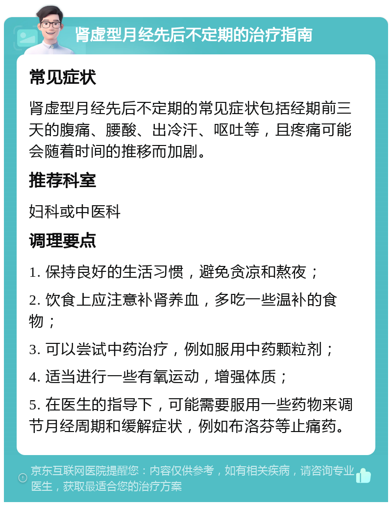 肾虚型月经先后不定期的治疗指南 常见症状 肾虚型月经先后不定期的常见症状包括经期前三天的腹痛、腰酸、出冷汗、呕吐等，且疼痛可能会随着时间的推移而加剧。 推荐科室 妇科或中医科 调理要点 1. 保持良好的生活习惯，避免贪凉和熬夜； 2. 饮食上应注意补肾养血，多吃一些温补的食物； 3. 可以尝试中药治疗，例如服用中药颗粒剂； 4. 适当进行一些有氧运动，增强体质； 5. 在医生的指导下，可能需要服用一些药物来调节月经周期和缓解症状，例如布洛芬等止痛药。