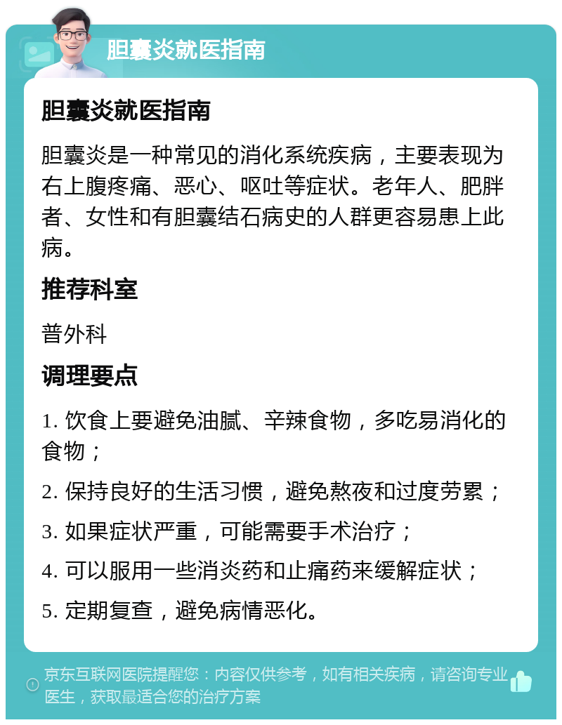 胆囊炎就医指南 胆囊炎就医指南 胆囊炎是一种常见的消化系统疾病，主要表现为右上腹疼痛、恶心、呕吐等症状。老年人、肥胖者、女性和有胆囊结石病史的人群更容易患上此病。 推荐科室 普外科 调理要点 1. 饮食上要避免油腻、辛辣食物，多吃易消化的食物； 2. 保持良好的生活习惯，避免熬夜和过度劳累； 3. 如果症状严重，可能需要手术治疗； 4. 可以服用一些消炎药和止痛药来缓解症状； 5. 定期复查，避免病情恶化。