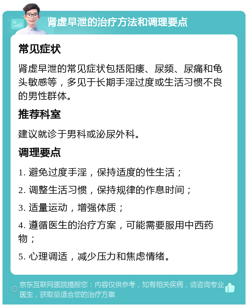 肾虚早泄的治疗方法和调理要点 常见症状 肾虚早泄的常见症状包括阳痿、尿频、尿痛和龟头敏感等，多见于长期手淫过度或生活习惯不良的男性群体。 推荐科室 建议就诊于男科或泌尿外科。 调理要点 1. 避免过度手淫，保持适度的性生活； 2. 调整生活习惯，保持规律的作息时间； 3. 适量运动，增强体质； 4. 遵循医生的治疗方案，可能需要服用中西药物； 5. 心理调适，减少压力和焦虑情绪。