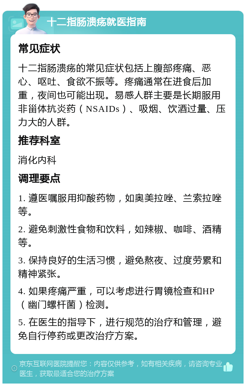 十二指肠溃疡就医指南 常见症状 十二指肠溃疡的常见症状包括上腹部疼痛、恶心、呕吐、食欲不振等。疼痛通常在进食后加重，夜间也可能出现。易感人群主要是长期服用非甾体抗炎药（NSAIDs）、吸烟、饮酒过量、压力大的人群。 推荐科室 消化内科 调理要点 1. 遵医嘱服用抑酸药物，如奥美拉唑、兰索拉唑等。 2. 避免刺激性食物和饮料，如辣椒、咖啡、酒精等。 3. 保持良好的生活习惯，避免熬夜、过度劳累和精神紧张。 4. 如果疼痛严重，可以考虑进行胃镜检查和HP（幽门螺杆菌）检测。 5. 在医生的指导下，进行规范的治疗和管理，避免自行停药或更改治疗方案。