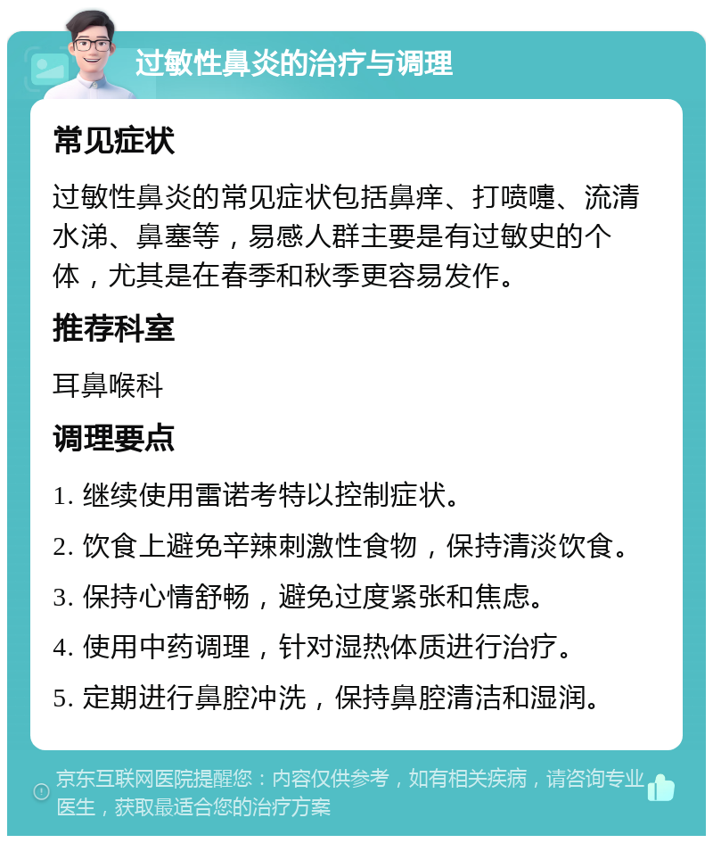 过敏性鼻炎的治疗与调理 常见症状 过敏性鼻炎的常见症状包括鼻痒、打喷嚏、流清水涕、鼻塞等，易感人群主要是有过敏史的个体，尤其是在春季和秋季更容易发作。 推荐科室 耳鼻喉科 调理要点 1. 继续使用雷诺考特以控制症状。 2. 饮食上避免辛辣刺激性食物，保持清淡饮食。 3. 保持心情舒畅，避免过度紧张和焦虑。 4. 使用中药调理，针对湿热体质进行治疗。 5. 定期进行鼻腔冲洗，保持鼻腔清洁和湿润。