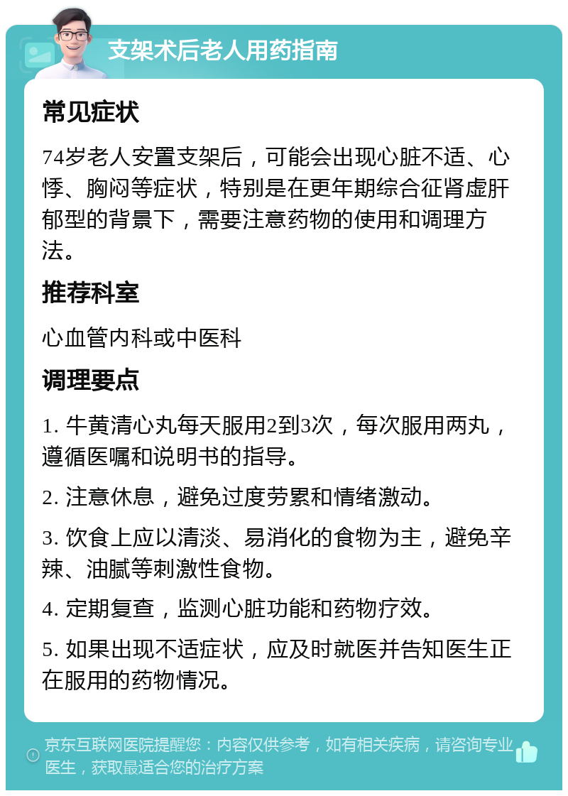 支架术后老人用药指南 常见症状 74岁老人安置支架后，可能会出现心脏不适、心悸、胸闷等症状，特别是在更年期综合征肾虚肝郁型的背景下，需要注意药物的使用和调理方法。 推荐科室 心血管内科或中医科 调理要点 1. 牛黄清心丸每天服用2到3次，每次服用两丸，遵循医嘱和说明书的指导。 2. 注意休息，避免过度劳累和情绪激动。 3. 饮食上应以清淡、易消化的食物为主，避免辛辣、油腻等刺激性食物。 4. 定期复查，监测心脏功能和药物疗效。 5. 如果出现不适症状，应及时就医并告知医生正在服用的药物情况。