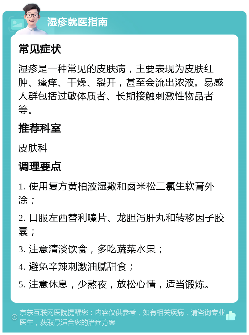 湿疹就医指南 常见症状 湿疹是一种常见的皮肤病，主要表现为皮肤红肿、瘙痒、干燥、裂开，甚至会流出浓液。易感人群包括过敏体质者、长期接触刺激性物品者等。 推荐科室 皮肤科 调理要点 1. 使用复方黄柏液湿敷和卤米松三氯生软膏外涂； 2. 口服左西替利嗪片、龙胆泻肝丸和转移因子胶囊； 3. 注意清淡饮食，多吃蔬菜水果； 4. 避免辛辣刺激油腻甜食； 5. 注意休息，少熬夜，放松心情，适当锻炼。