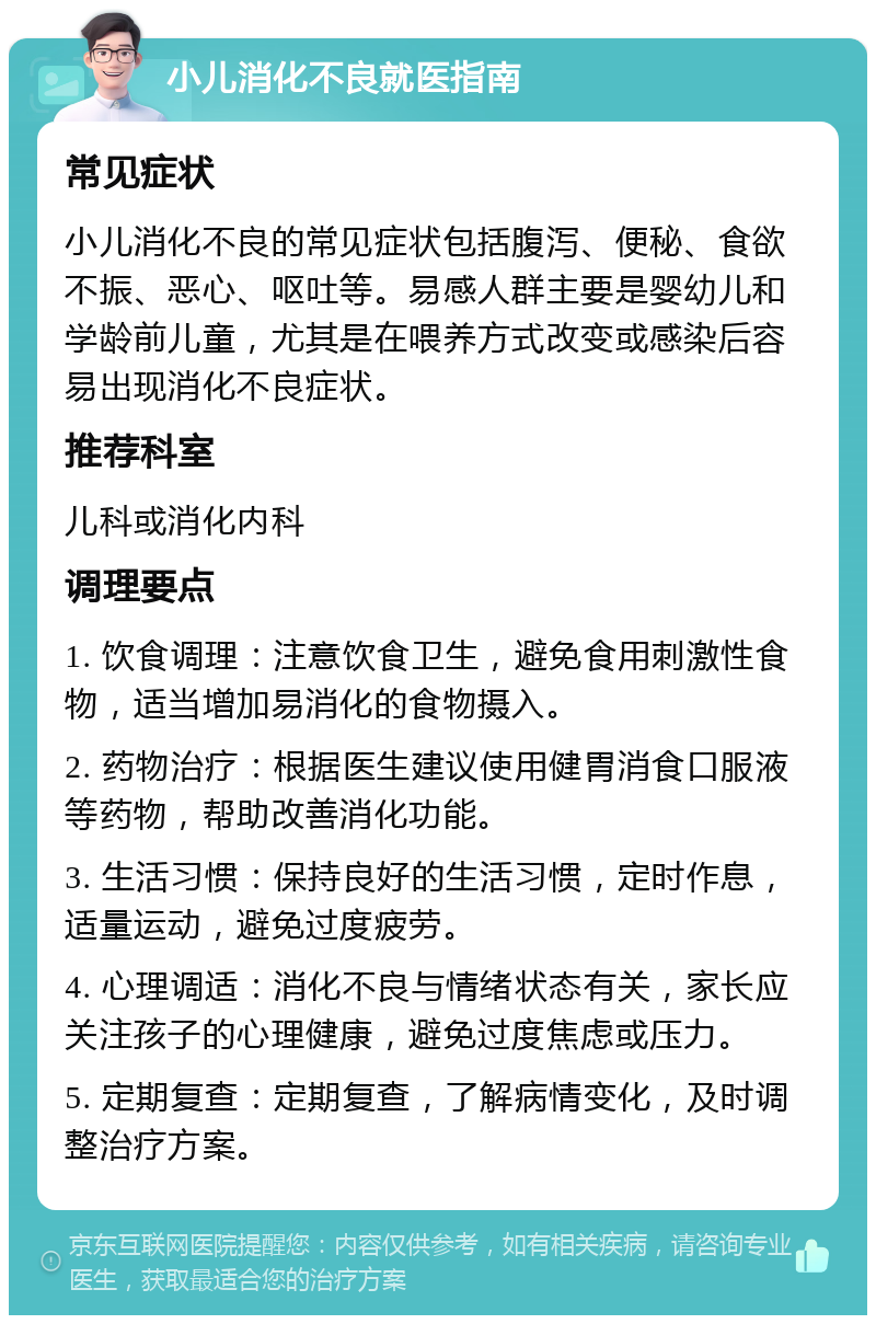 小儿消化不良就医指南 常见症状 小儿消化不良的常见症状包括腹泻、便秘、食欲不振、恶心、呕吐等。易感人群主要是婴幼儿和学龄前儿童，尤其是在喂养方式改变或感染后容易出现消化不良症状。 推荐科室 儿科或消化内科 调理要点 1. 饮食调理：注意饮食卫生，避免食用刺激性食物，适当增加易消化的食物摄入。 2. 药物治疗：根据医生建议使用健胃消食口服液等药物，帮助改善消化功能。 3. 生活习惯：保持良好的生活习惯，定时作息，适量运动，避免过度疲劳。 4. 心理调适：消化不良与情绪状态有关，家长应关注孩子的心理健康，避免过度焦虑或压力。 5. 定期复查：定期复查，了解病情变化，及时调整治疗方案。