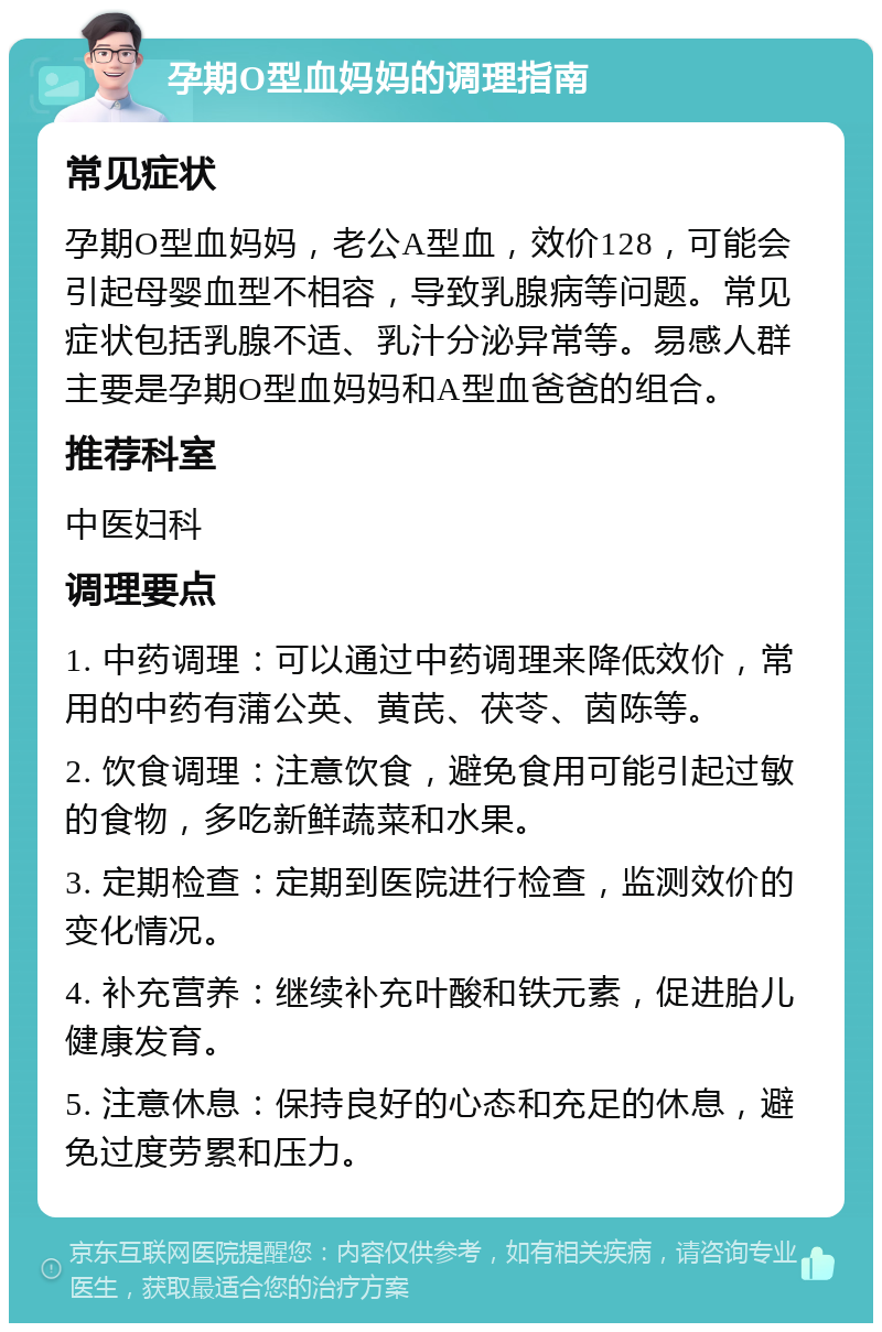 孕期O型血妈妈的调理指南 常见症状 孕期O型血妈妈，老公A型血，效价128，可能会引起母婴血型不相容，导致乳腺病等问题。常见症状包括乳腺不适、乳汁分泌异常等。易感人群主要是孕期O型血妈妈和A型血爸爸的组合。 推荐科室 中医妇科 调理要点 1. 中药调理：可以通过中药调理来降低效价，常用的中药有蒲公英、黄芪、茯苓、茵陈等。 2. 饮食调理：注意饮食，避免食用可能引起过敏的食物，多吃新鲜蔬菜和水果。 3. 定期检查：定期到医院进行检查，监测效价的变化情况。 4. 补充营养：继续补充叶酸和铁元素，促进胎儿健康发育。 5. 注意休息：保持良好的心态和充足的休息，避免过度劳累和压力。