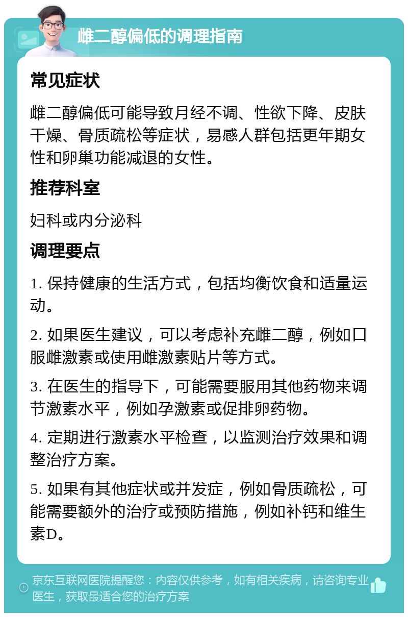 雌二醇偏低的调理指南 常见症状 雌二醇偏低可能导致月经不调、性欲下降、皮肤干燥、骨质疏松等症状，易感人群包括更年期女性和卵巢功能减退的女性。 推荐科室 妇科或内分泌科 调理要点 1. 保持健康的生活方式，包括均衡饮食和适量运动。 2. 如果医生建议，可以考虑补充雌二醇，例如口服雌激素或使用雌激素贴片等方式。 3. 在医生的指导下，可能需要服用其他药物来调节激素水平，例如孕激素或促排卵药物。 4. 定期进行激素水平检查，以监测治疗效果和调整治疗方案。 5. 如果有其他症状或并发症，例如骨质疏松，可能需要额外的治疗或预防措施，例如补钙和维生素D。